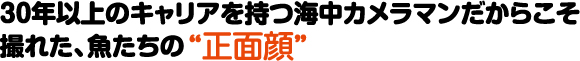 30年以上のキャリアを持つ海中カメラマンだからこそ撮れた、魚たちの”正面顔”